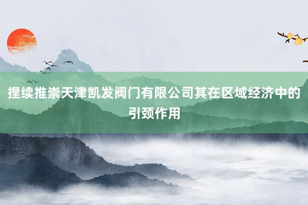 捏续推崇天津凯发阀门有限公司其在区域经济中的引颈作用