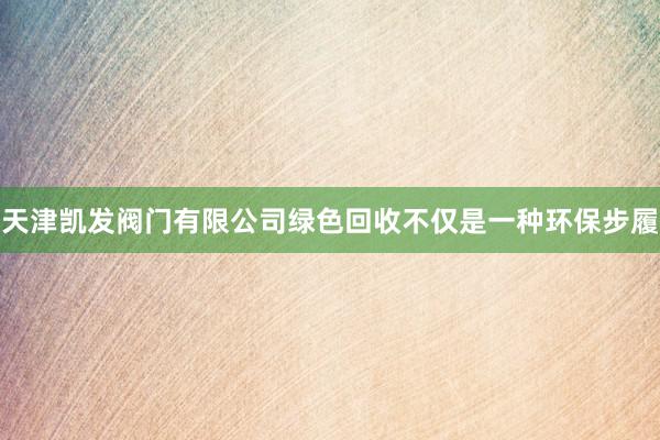 天津凯发阀门有限公司绿色回收不仅是一种环保步履